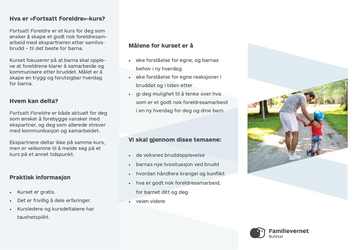 Hva er «Fortsatt Foreldre»-kurs? Fortsatt Foreldre er et kurs for deg som ønsker å skape et godt nok foreldresam arbeid med ekspartneren etter samlivs brudd – til det beste for barna. Kurset fokuserer på at barna skal opple ve at foreldrene klarer å samarbeide og kommunisere etter bruddet. Målet er å skape en trygg og forutsigbar hverdag for barna. Hvem kan delta? Fortsatt Foreldre er både aktuelt for deg som ønsker å forebygge vansker med ekspartner, og deg som allerede strever med kommunikasjon og samarbeidet. Ekspartnere deltar ikke på samme kurs, men er velkomne til å melde seg på et kurs på et annet tidspunkt. Praktisk informasjon • Kurset er gratis. • Det er frivillig å dele erfaringer. • Kursledere og kursdeltakere har taushetsplikt. Målene for kurset er å • øke forståelse for egne, og barnas behov i ny hverdag • øke forståelse for egne reaksjoner i bruddet og i tiden etter • gi deg mulighet til å tenke over hva som er et godt nok foreldresamarbeid i en ny hverdag for deg og dine barn Vi skal gjennom disse temaene: • de voksnes bruddopplevelse • barnas nye livssituasjon ved brudd • hvordan håndtere krangel og konfikt • hva er godt nok foreldresamarbeid, for barnet ditt og deg • veien videre